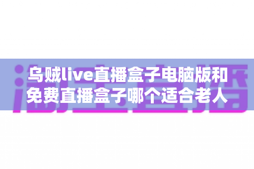 乌贼live直播盒子电脑版和免费直播盒子哪个适合老人？全面解析长辈看电视直播的安全与易用之选