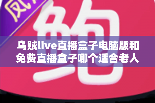 乌贼live直播盒子电脑版和免费直播盒子哪个适合老人？全面解析长辈看电视直播的安全与易用之选