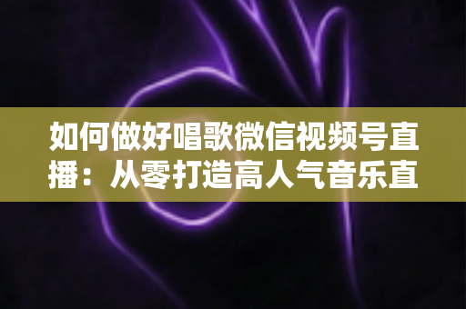 如何做好唱歌微信视频号直播:从零打造高人气音乐直播间的全流程指南 如何做好唱歌微信视频号直播:从零打造高人气音乐直播间的全流程指南
