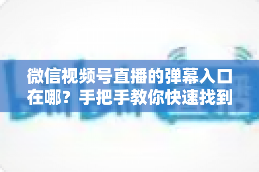 微信视频号直播的弹幕入口在哪？手把手教你快速找到弹幕入口，轻松玩转直播互动