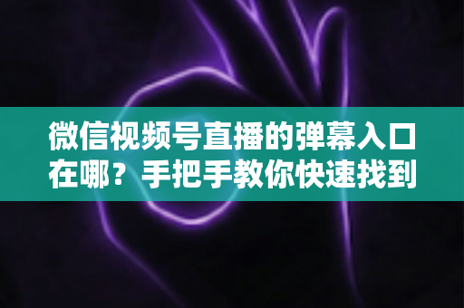 微信视频号直播的弹幕入口在哪？手把手教你快速找到弹幕入口，轻松玩转直播互动