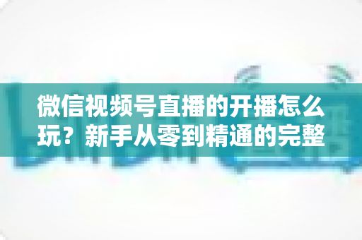 微信视频号直播的开播怎么玩?新手从零到精通的完整实战攻略 微信视频号直播的开播怎么玩?新手从零到精通的完整实战攻略