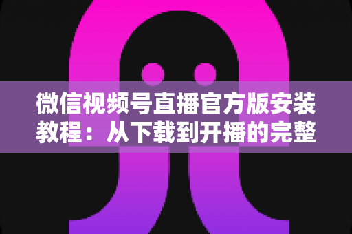 微信视频号直播官方版安装教程：从下载到开播的完整指南