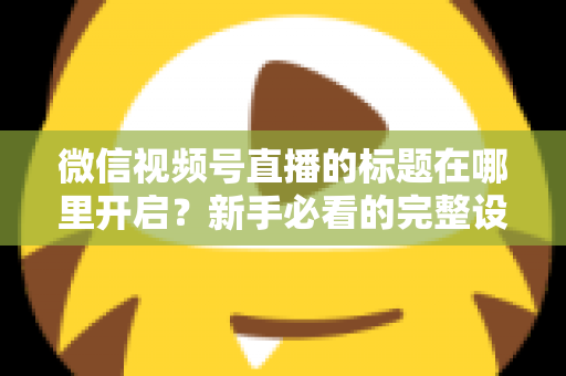 微信视频号直播的标题在哪里开启?新手必看的完整设置指南与标题优化技巧 微信视频号直播的标题在哪里开启?新手必看的完整设置指南与标题优化技巧
