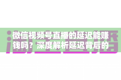 微信视频号直播的延迟能赚钱吗?深度解析延迟背后的变现真相与实操赚钱指南 微信视频号直播的延迟能赚钱吗?深度解析延迟背后的变现真相与实操赚钱指南