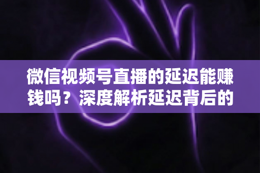微信视频号直播的延迟能赚钱吗?深度解析延迟背后的变现真相与实操赚钱指南 微信视频号直播的延迟能赚钱吗?深度解析延迟背后的变现真相与实操赚钱指南