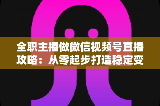 全职主播做微信视频号直播攻略：从零起步打造稳定变现的直播事业