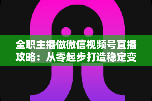 全职主播做微信视频号直播攻略：从零起步打造稳定变现的直播事业