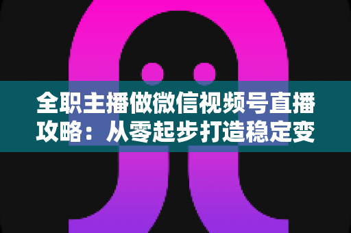 全职主播做微信视频号直播攻略：从零起步打造稳定变现的直播事业