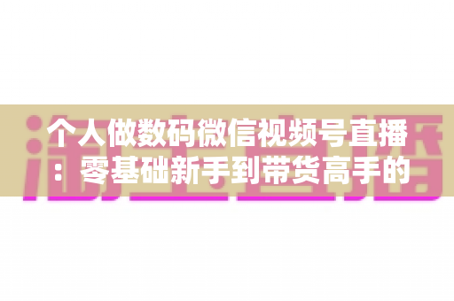 个人做数码微信视频号直播:零基础新手到带货高手的完整实战指南 个人做数码微信视频号直播:零基础新手到带货高手的完整实战指南