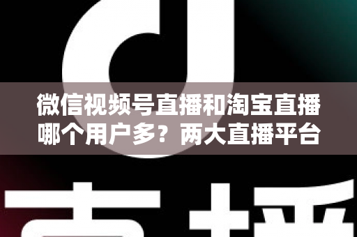微信视频号直播和淘宝直播哪个用户多?两大直播平台用户规模与运营价值全面解析 微信视频号直播和淘宝直播哪个用户多?两大直播平台用户规模与运营价值全面解析