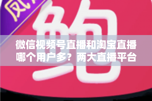 微信视频号直播和淘宝直播哪个用户多?两大直播平台用户规模与运营价值全面解析 微信视频号直播和淘宝直播哪个用户多?两大直播平台用户规模与运营价值全面解析