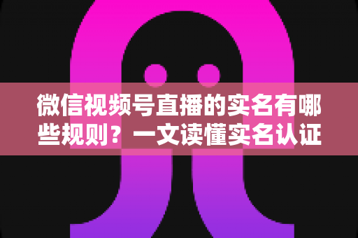 微信视频号直播的实名有哪些规则？一文读懂实名认证要求与开播流程全解析