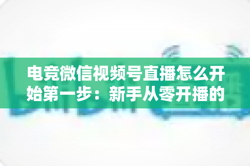 电竞微信视频号直播怎么开始第一步:新手从零开播的完整实战指南 电竞微信视频号直播怎么开始第一步:新手从零开播的完整实战指南