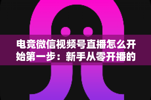 电竞微信视频号直播怎么开始第一步：新手从零开播的完整实战指南