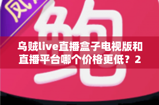 乌贼live直播盒子电视版和直播平台哪个价格更低?2025最新价格对比与省钱选购指南 乌贼live直播盒子电视版和直播平台哪个价格更低?2025最新价格对比与省钱选购指南