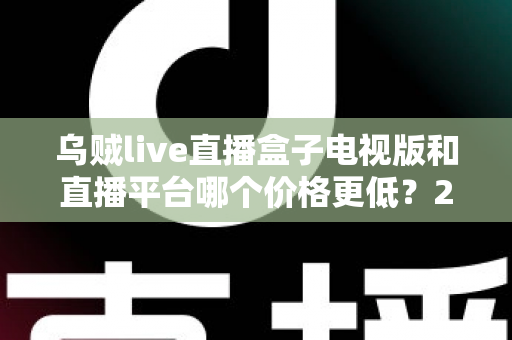 乌贼live直播盒子电视版和直播平台哪个价格更低？2025最新价格对比与省钱选购指南