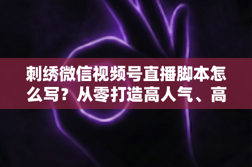 刺绣微信视频号直播脚本怎么写？从零打造高人气、高转化的刺绣直播话术全攻略