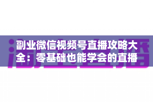 副业微信视频号直播攻略大全：零基础也能学会的直播变现实战指南
