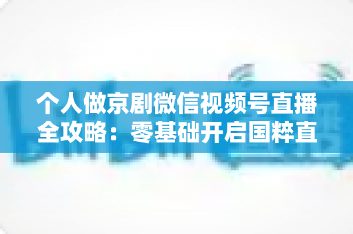 个人做京剧微信视频号直播全攻略:零基础开启国粹直播新时代 个人做京剧微信视频号直播全攻略:零基础开启国粹直播新时代
