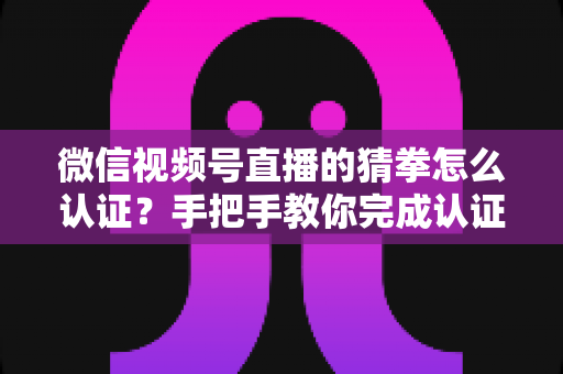微信视频号直播的猜拳怎么认证？手把手教你完成认证并玩转直播互动