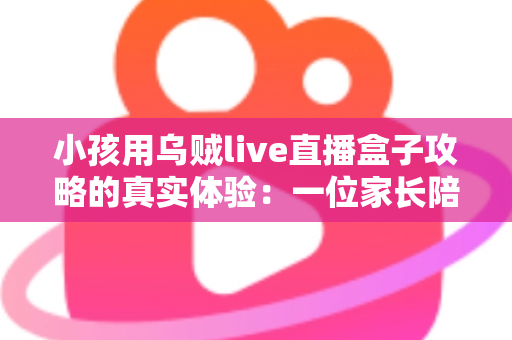 小孩用乌贼live直播盒子攻略的真实体验：一位家长陪孩子玩转直播盒子的全程心得与避坑指南