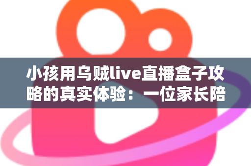 小孩用乌贼live直播盒子攻略的真实体验：一位家长陪孩子玩转直播盒子的全程心得与避坑指南