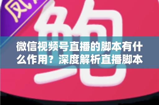 微信视频号直播的脚本有什么作用？深度解析直播脚本的营销价值与实操方法