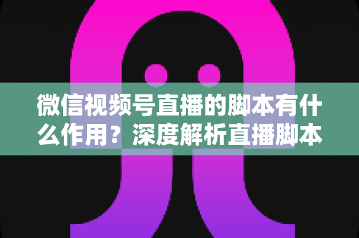 微信视频号直播的脚本有什么作用？深度解析直播脚本的营销价值与实操方法