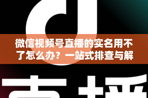 微信视频号直播的实名用不了怎么办?一站式排查与解决全攻略 微信视频号直播的实名用不了怎么办?一站式排查与解决全攻略