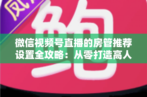 微信视频号直播的房管推荐设置全攻略：从零打造高人气、高流量的爆款直播间