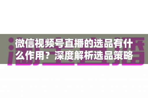 微信视频号直播的选品有什么作用?深度解析选品策略对直播带货成功的核心价值 微信视频号直播的选品有什么作用?深度解析选品策略对直播带货成功的核心价值