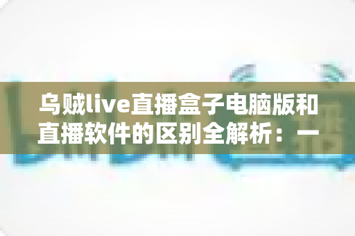 乌贼live直播盒子电脑版和直播软件的区别全解析:一文读懂两者的核心差异,帮你选对直播工具 乌贼live直播盒子电脑版和直播软件的区别全解析:一文读懂两者的核心差异,帮你选对直播工具
