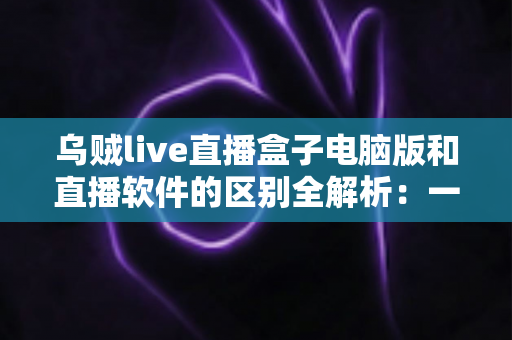 乌贼live直播盒子电脑版和直播软件的区别全解析:一文读懂两者的核心差异,帮你选对直播工具 乌贼live直播盒子电脑版和直播软件的区别全解析:一文读懂两者的核心差异,帮你选对直播工具