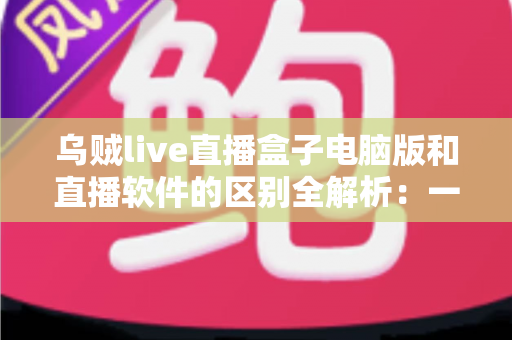 乌贼live直播盒子电脑版和直播软件的区别全解析：一文读懂两者的核心差异，帮你选对直播工具