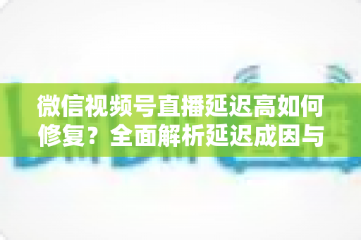 微信视频号直播延迟高如何修复？全面解析延迟成因与高效解决方案指南