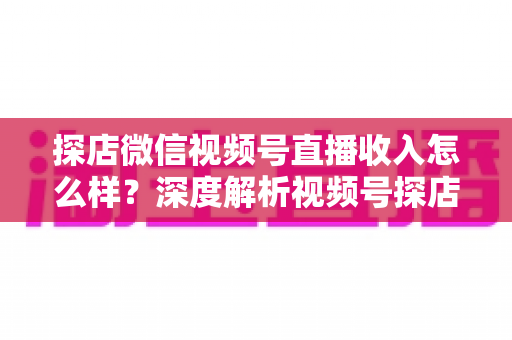 探店微信视频号直播收入怎么样?深度解析视频号探店主播的真实收益与变现全攻略 探店微信视频号直播收入怎么样?深度解析视频号探店主播的真实收益与变现全攻略