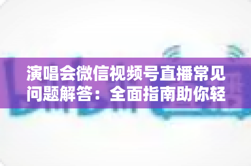 演唱会微信视频号直播常见问题解答：全面指南助你轻松开播