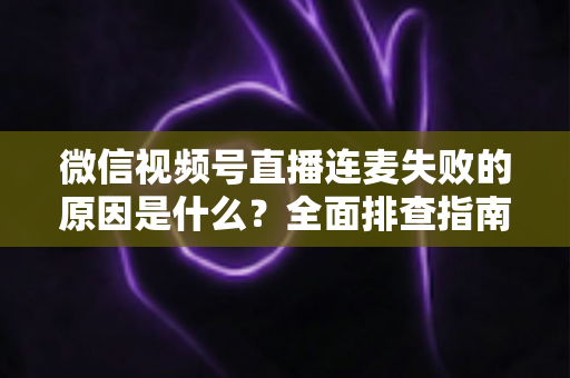 微信视频号直播连麦失败的原因是什么？全面排查指南与实用解决方案