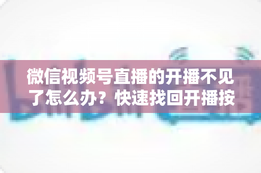 微信视频号直播的开播不见了怎么办?快速找回开播按钮的完整排查攻略与实用解决指南 微信视频号直播的开播不见了怎么办?快速找回开播按钮的完整排查攻略与实用解决指南