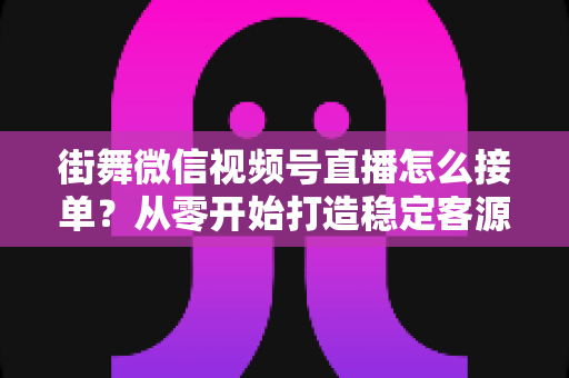 街舞微信视频号直播怎么接单?从零开始打造稳定客源的直播变现实战指南 街舞微信视频号直播怎么接单?从零开始打造稳定客源的直播变现实战指南