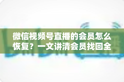 微信视频号直播的会员怎么恢复?一文讲清会员找回全流程与实用技巧 微信视频号直播的会员怎么恢复?一文讲清会员找回全流程与实用技巧