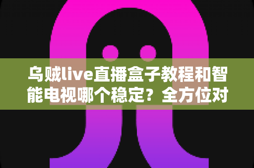 乌贼live直播盒子教程和智能电视哪个稳定？全方位对比分析与实用指南