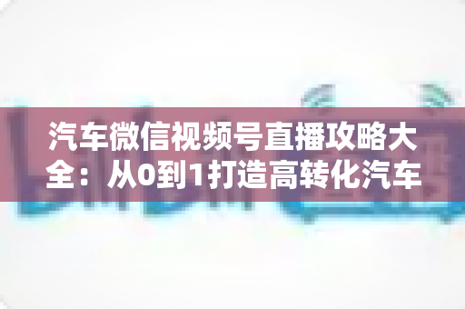 汽车微信视频号直播攻略大全：从0到1打造高转化汽车直播间的实战指南
