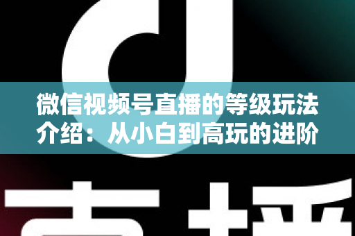 微信视频号直播的等级玩法介绍:从小白到高玩的进阶全攻略 微信视频号直播的等级玩法介绍:从小白到高玩的进阶全攻略