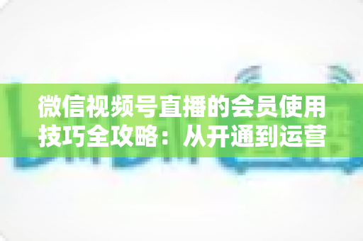 微信视频号直播的会员使用技巧全攻略:从开通到运营变现的实战指南 微信视频号直播的会员使用技巧全攻略:从开通到运营变现的实战指南