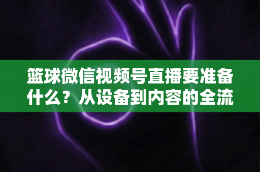 篮球微信视频号直播要准备什么？从设备到内容的全流程实战指南