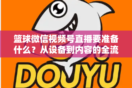 篮球微信视频号直播要准备什么？从设备到内容的全流程实战指南