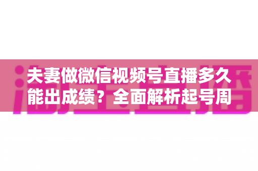 夫妻做微信视频号直播多久能出成绩？全面解析起号周期、影响因素与提速实战指南