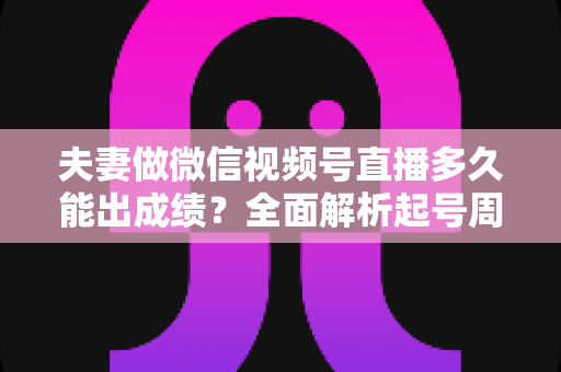 夫妻做微信视频号直播多久能出成绩？全面解析起号周期、影响因素与提速实战指南